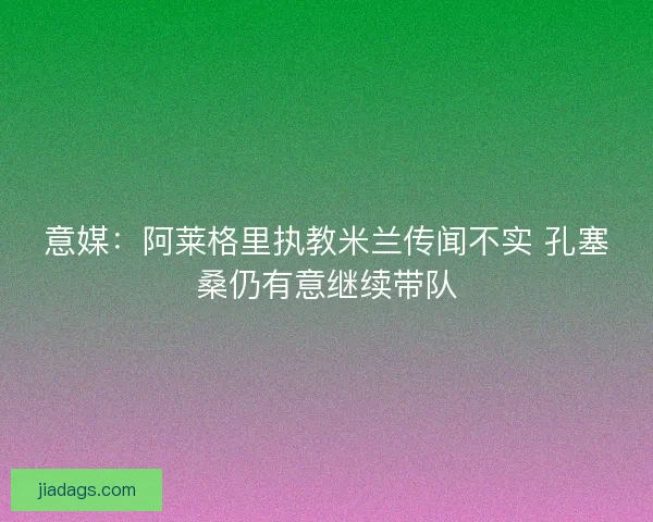 意媒：阿莱格里执教米兰传闻不实 孔塞桑仍有意继续带队