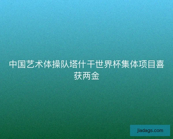 中国艺术体操队塔什干世界杯集体项目喜获两金
