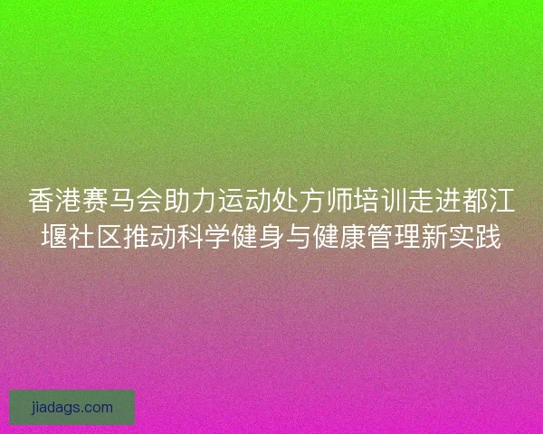 香港赛马会助力运动处方师培训走进都江堰社区推动科学健身与健康管理新实践