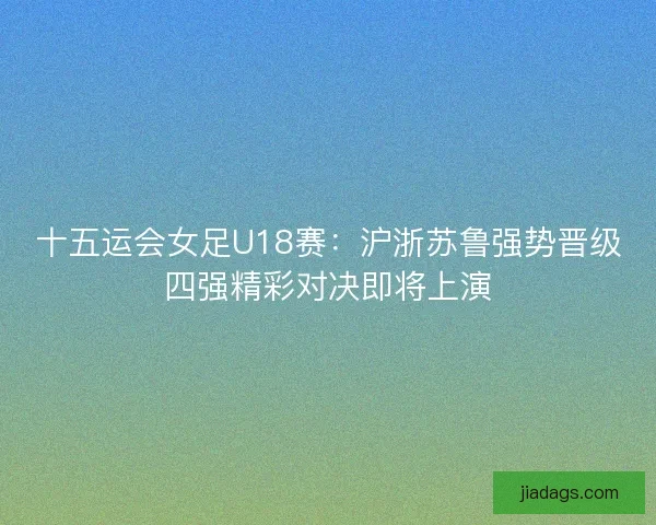 十五运会女足U18赛：沪浙苏鲁强势晋级四强精彩对决即将上演