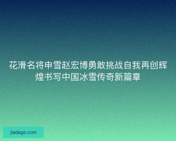 花滑名将申雪赵宏博勇敢挑战自我再创辉煌书写中国冰雪传奇新篇章