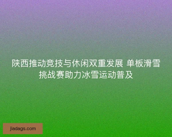 陕西推动竞技与休闲双重发展 单板滑雪挑战赛助力冰雪运动普及