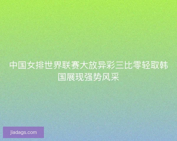 中国女排世界联赛大放异彩三比零轻取韩国展现强势风采