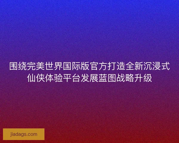 围绕完美世界国际版官方打造全新沉浸式仙侠体验平台发展蓝图战略升级